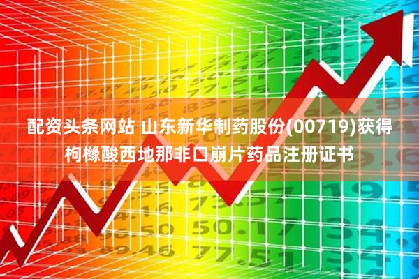 配资头条网站 山东新华制药股份(00719)获得枸橼酸西地那非口崩片药品注册证书