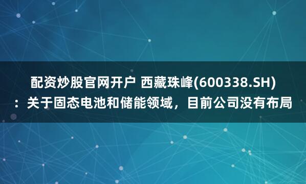 配资炒股官网开户 西藏珠峰(600338.SH)：关于固态电池和储能领域，目前公司没有布局
