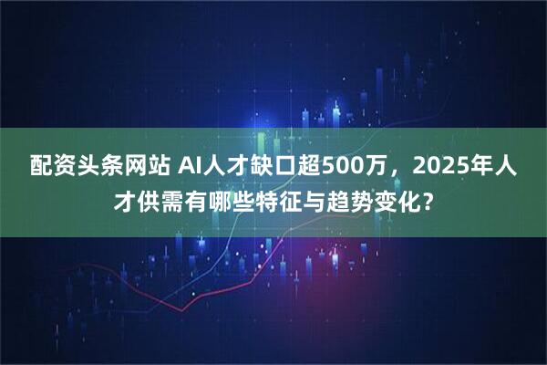 配资头条网站 AI人才缺口超500万,2025年人才供需有哪些特征与趋势变化?