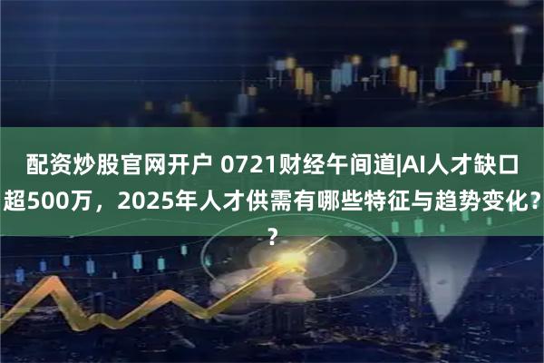 配资炒股官网开户 0721财经午间道|AI人才缺口超500万,2025年人才供需有哪些特征与趋势变化?