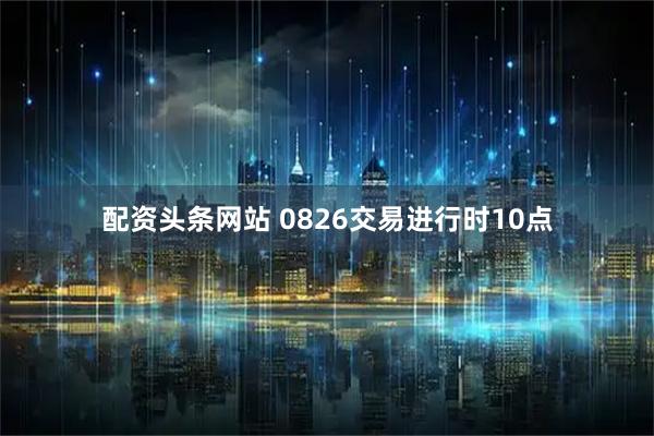 配资头条网站 0826交易进行时10点