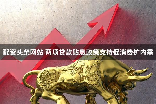 配资头条网站 两项贷款贴息政策支持促消费扩内需