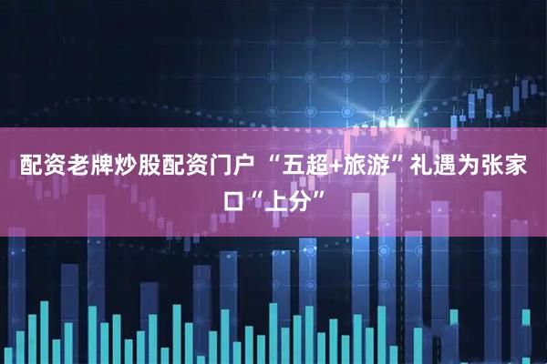 配资老牌炒股配资门户 “五超+旅游”礼遇为张家口“上分”