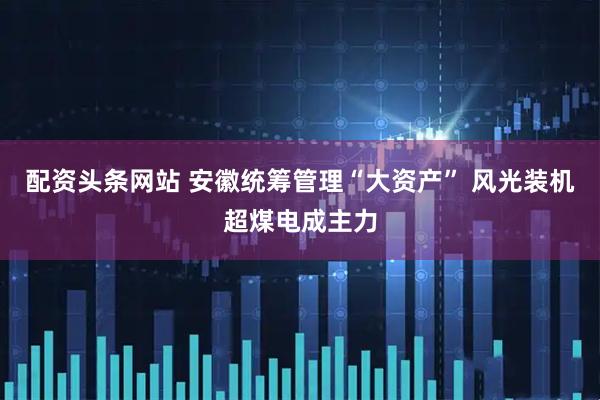 配资头条网站 安徽统筹管理“大资产” 风光装机超煤电成主力