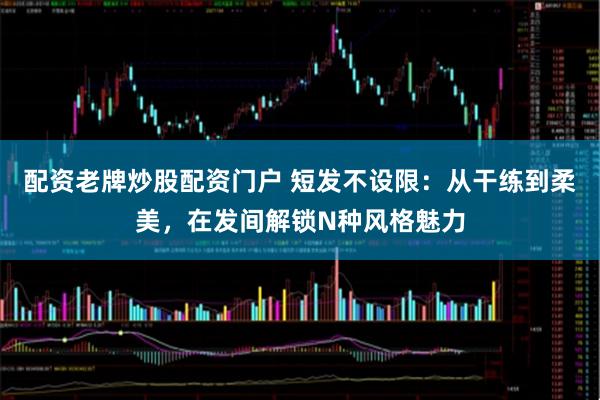 配资老牌炒股配资门户 短发不设限：从干练到柔美，在发间解锁N种风格魅力