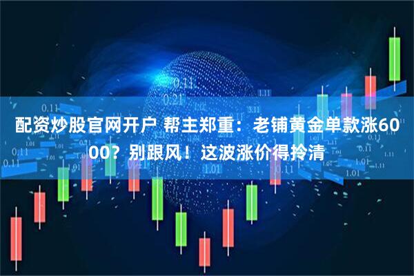 配资炒股官网开户 帮主郑重：老铺黄金单款涨6000？别跟风！这波涨价得拎清