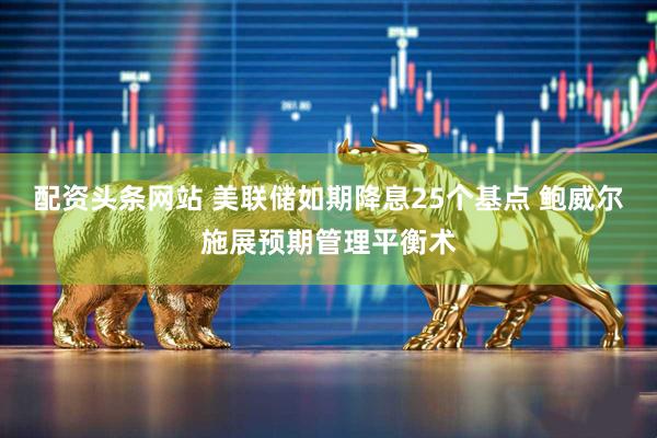 配资头条网站 美联储如期降息25个基点 鲍威尔施展预期管理平衡术
