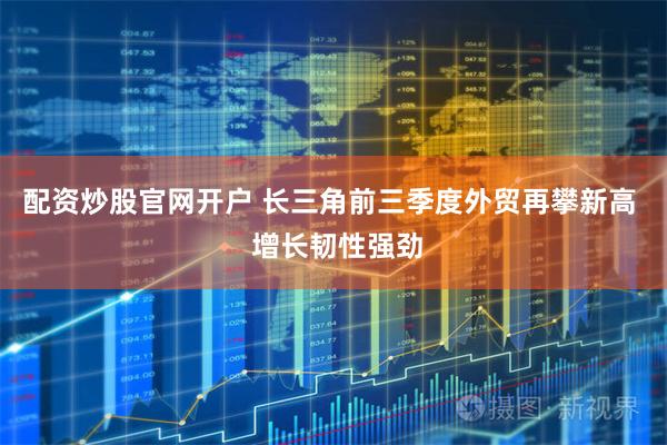 配资炒股官网开户 长三角前三季度外贸再攀新高  增长韧性强劲