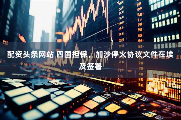 配资头条网站 四国担保，加沙停火协议文件在埃及签署