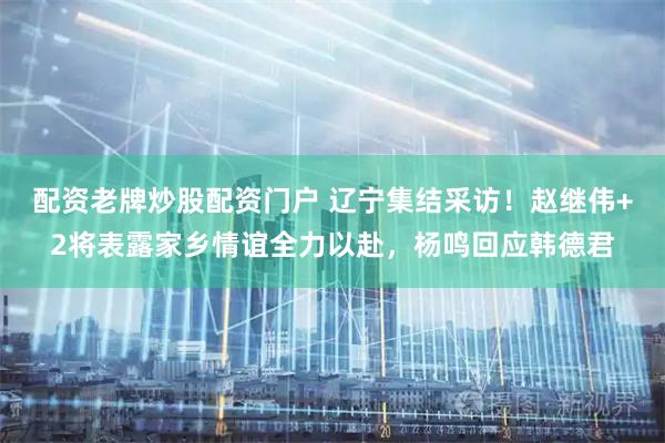 配资老牌炒股配资门户 辽宁集结采访！赵继伟+2将表露家乡情谊全力以赴，杨鸣回应韩德君