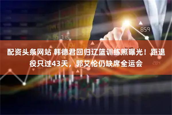 配资头条网站 韩德君回归辽篮训练照曝光！距退役只过43天，郭艾伦仍缺席全运会