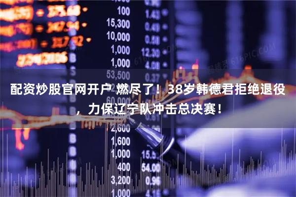 配资炒股官网开户 燃尽了！38岁韩德君拒绝退役，力保辽宁队冲击总决赛！