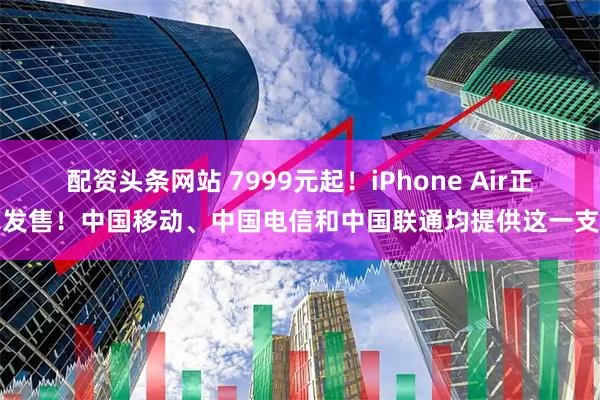 配资头条网站 7999元起！iPhone Air正式发售！中国移动、中国电信和中国联通均提供这一支持