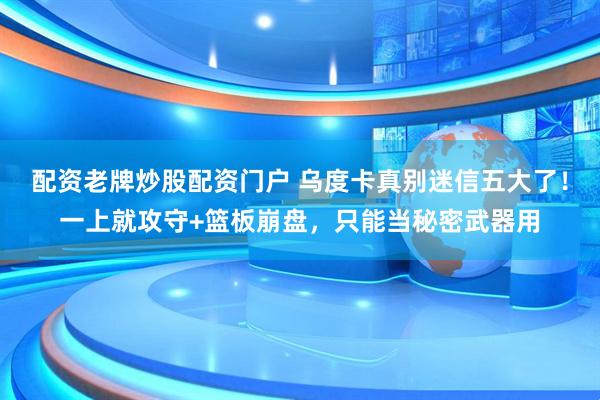 配资老牌炒股配资门户 乌度卡真别迷信五大了！一上就攻守+篮板崩盘，只能当秘密武器用