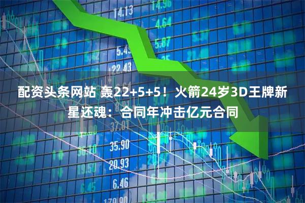 配资头条网站 轰22+5+5！火箭24岁3D王牌新星还魂：合同年冲击亿元合同