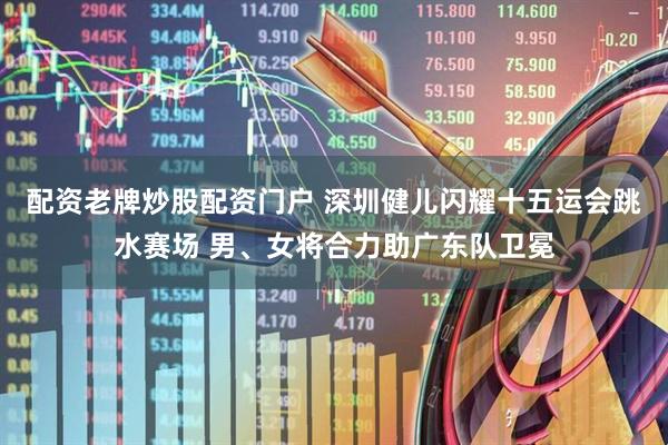 配资老牌炒股配资门户 深圳健儿闪耀十五运会跳水赛场 男、女将合力助广东队卫冕