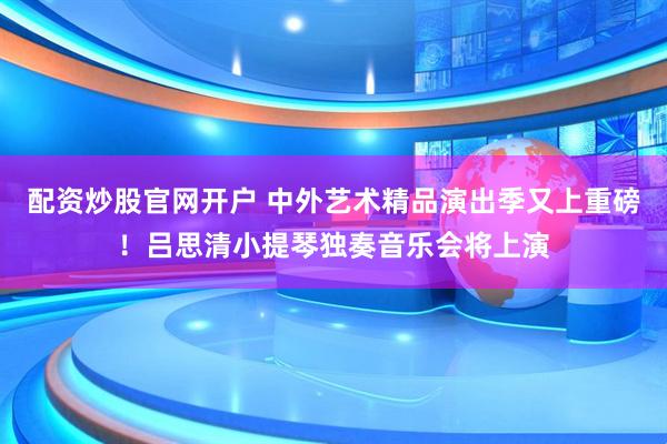 配资炒股官网开户 中外艺术精品演出季又上重磅！吕思清小提琴独奏音乐会将上演