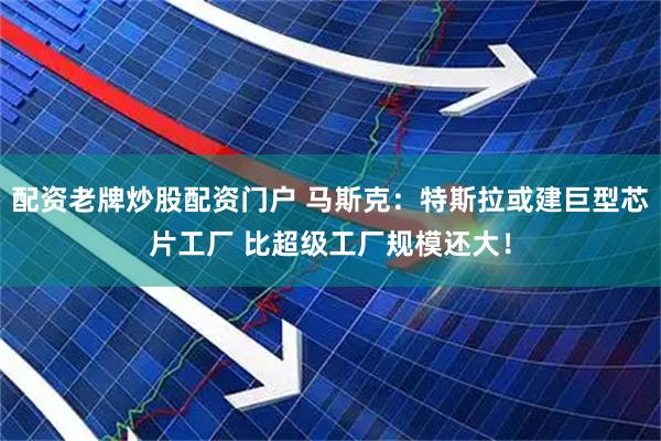 配资老牌炒股配资门户 马斯克：特斯拉或建巨型芯片工厂 比超级工厂规模还大！
