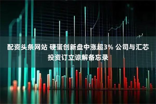 配资头条网站 硬蛋创新盘中涨超3% 公司与汇芯投资订立谅解备忘录