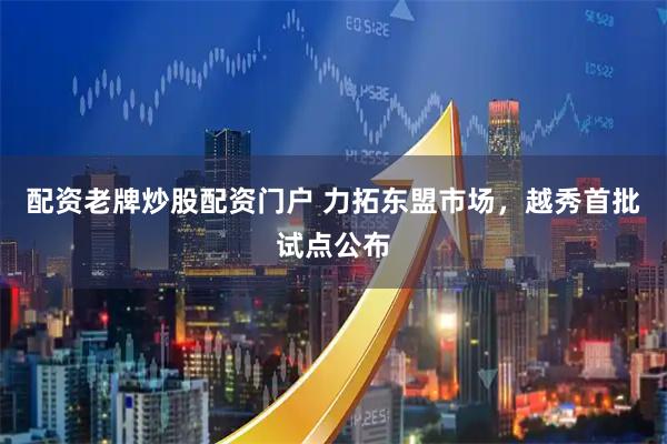 配资老牌炒股配资门户 力拓东盟市场，越秀首批试点公布