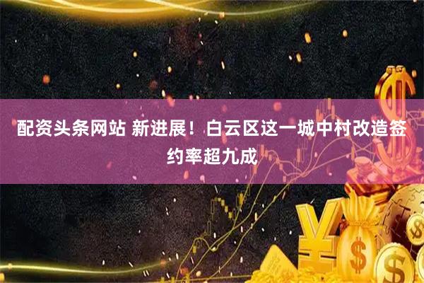 配资头条网站 新进展！白云区这一城中村改造签约率超九成