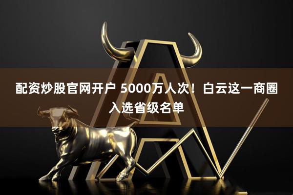 配资炒股官网开户 5000万人次！白云这一商圈入选省级名单