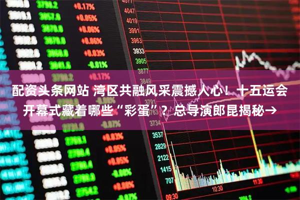 配资头条网站 湾区共融风采震撼人心！十五运会开幕式藏着哪些“彩蛋”？总导演郎昆揭秘→
