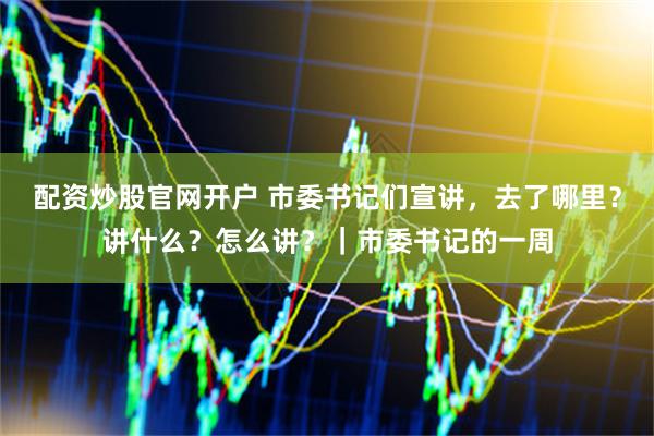 配资炒股官网开户 市委书记们宣讲，去了哪里？讲什么？怎么讲？｜市委书记的一周