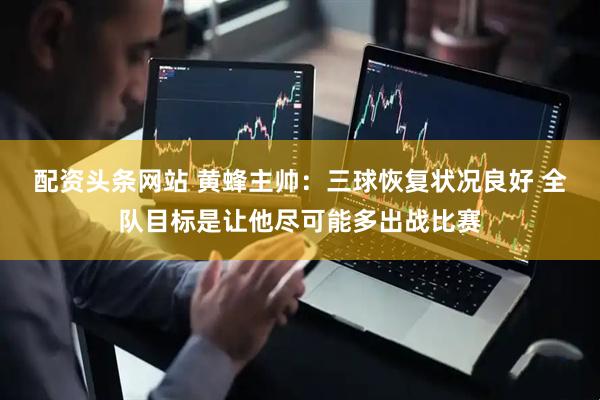 配资头条网站 黄蜂主帅：三球恢复状况良好 全队目标是让他尽可能多出战比赛