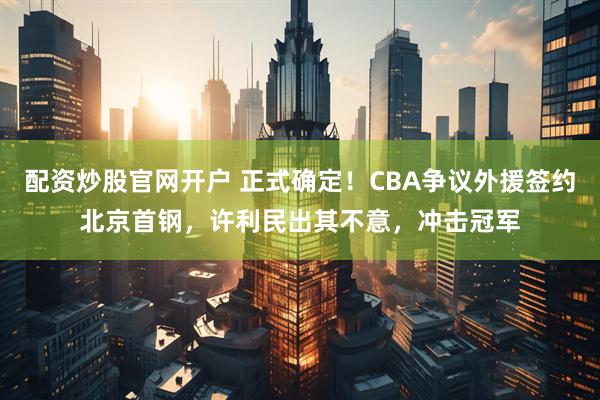 配资炒股官网开户 正式确定！CBA争议外援签约北京首钢，许利民出其不意，冲击冠军
