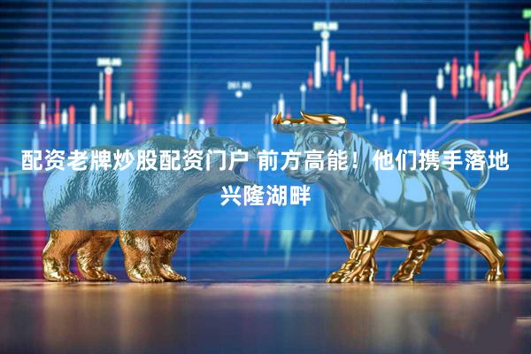 配资老牌炒股配资门户 前方高能！他们携手落地兴隆湖畔