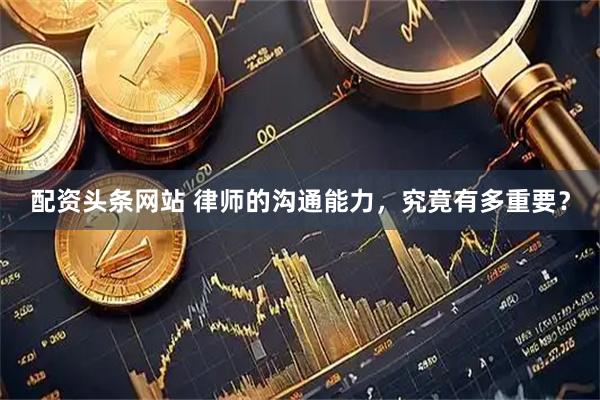 配资头条网站 律师的沟通能力，究竟有多重要？