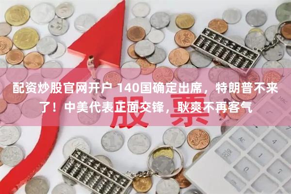 配资炒股官网开户 140国确定出席，特朗普不来了！中美代表正面交锋，耿爽不再客气