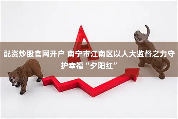 配资炒股官网开户 南宁市江南区以人大监督之力守护幸福“夕阳红”