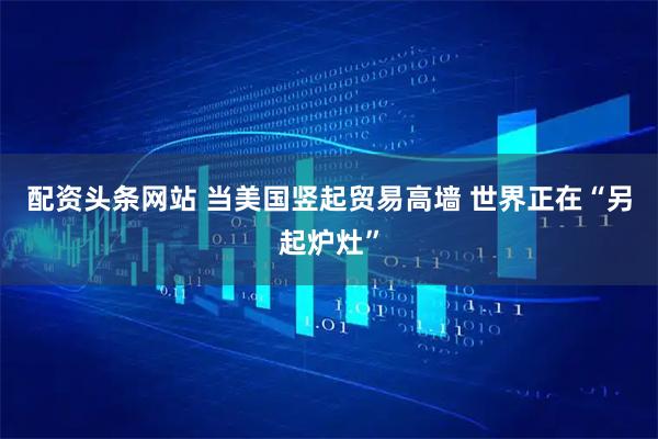 配资头条网站 当美国竖起贸易高墙 世界正在“另起炉灶”