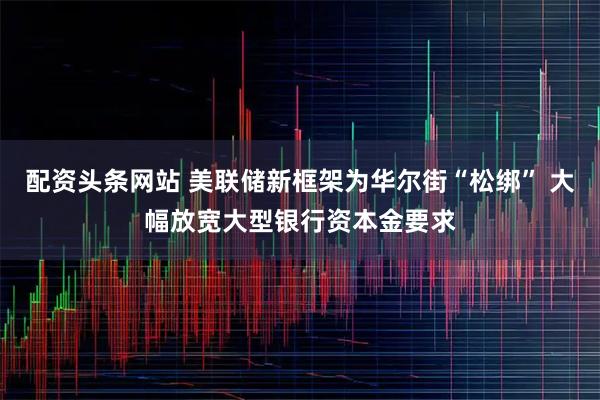 配资头条网站 美联储新框架为华尔街“松绑” 大幅放宽大型银行资本金要求