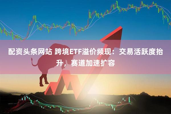 配资头条网站 跨境ETF溢价频现：交易活跃度抬升，赛道加速扩容