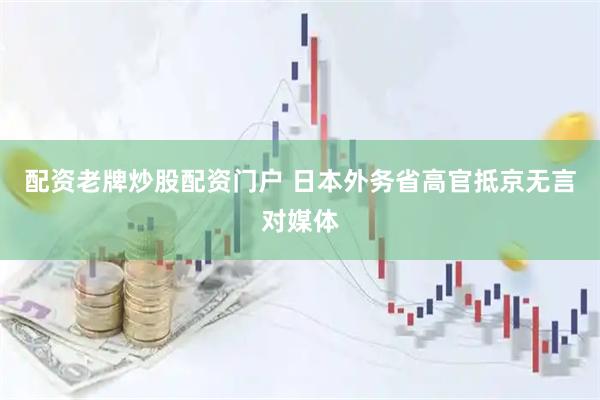 配资老牌炒股配资门户 日本外务省高官抵京无言对媒体