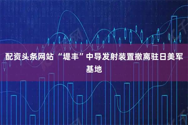 配资头条网站 “堤丰”中导发射装置撤离驻日美军基地
