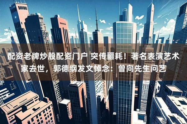 配资老牌炒股配资门户 突传噩耗！著名表演艺术家去世，郭德纲发文悼念：曾向先生问艺