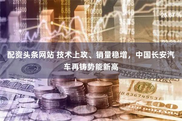 配资头条网站 技术上攻、销量稳增，中国长安汽车再铸势能新高