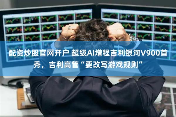 配资炒股官网开户 超级AI增程吉利银河V900首秀，吉利高管“要改写游戏规则”