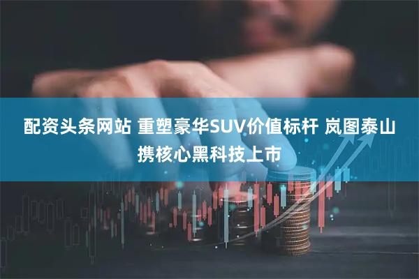 配资头条网站 重塑豪华SUV价值标杆 岚图泰山携核心黑科技上市