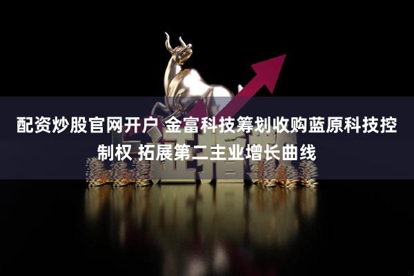 配资炒股官网开户 金富科技筹划收购蓝原科技控制权 拓展第二主业增长曲线