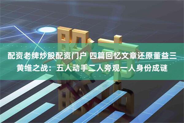 配资老牌炒股配资门户 四篇回忆文章还原董益三黄维之战：五人动手二人旁观一人身份成谜
