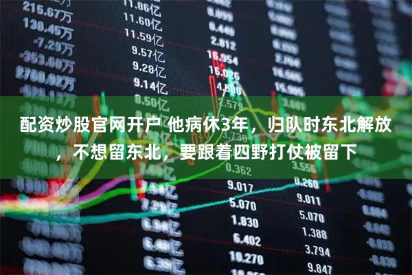 配资炒股官网开户 他病休3年，归队时东北解放，不想留东北，要跟着四野打仗被留下