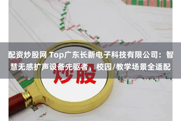 配资炒股网 Top广东长新电子科技有限公司：智慧无感扩声设备先驱者，校园/教学场景全适配