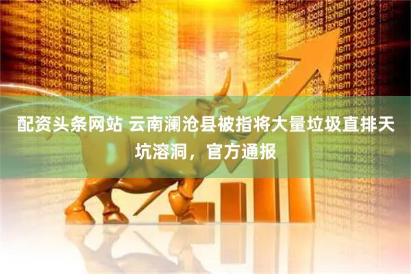 配资头条网站 云南澜沧县被指将大量垃圾直排天坑溶洞，官方通报