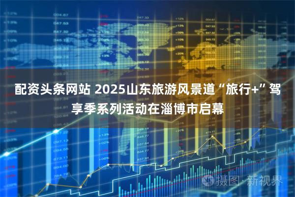 配资头条网站 2025山东旅游风景道“旅行+”驾享季系列活动在淄博市启幕