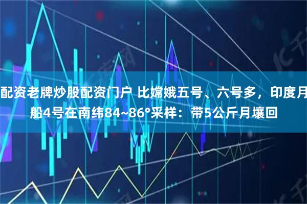 配资老牌炒股配资门户 比嫦娥五号、六号多，印度月船4号在南纬84~86°采样：带5公斤月壤回